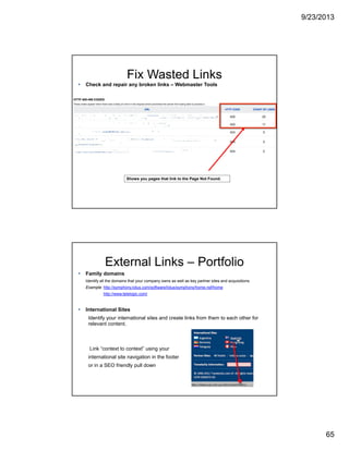 9/23/2013
65
Fix Wasted Links
Check and repair any broken links – Webmaster Tools
Shows you pages that link to the Page Not Found.
External Links – Portfolio
Family domains
Identify all the domains that your company owns as well as key partner sites and acquisitions.
Example: http://symphony.lotus.com/software/lotus/symphony/home.nsf/home
http://www.telelogic.com/
International Sites
Identify your international sites and create links from them to each other for
relevant content.
Link “context to context” using your
international site navigation in the footer
or in a SEO friendly pull down
 