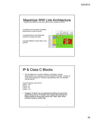 9/23/2013
66
Maximize WW Link Architecture
•Leverage enormous power of globally
located sites to build link equity
•Leverage Partners and Distributed
content to increase link equity
•Leverage different C block sites in your
portfolio
Leverage the links between your sites where they are hosted in separate environments.
132
IP & Class C Blocks
• The IP address is a numeric address, providing a unique 
identification of a computer and the network it resides,  written as 
a set of four groups of  numbers separated by dots, for example 
129.42.38.121  
Typical IP Address 129.42.38.121
A block - 129
B block - 42
C block - 38
D block – 121
• Imaging “C block” as an apartment building and all of the
apartments are all “D blocks” this means the potential for
these people to know each other and “help” each other
achieve a goal is pretty high.
 