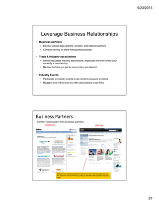 9/23/2013
67
Leverage Business Relationships
Business partners
Review special deal partners, vendors, and channel partners
Conduct training or share linking best practices
Trade & Industry associations
Identify reputable industry associations, especially the ones where your
currently a membership.
Review the links you get to ensure they are relevant
Industry Events
Participate in industry events to get content exposure and links
Bloggers and online bios are often great places to get links
Business Partners
Confirm reciprocation from business partners.
Request your business partners to add a link on the relevant page and use
the keyword in the anchor text pointing to the IBM small business resources
page.
Opportunity IBM Page
 