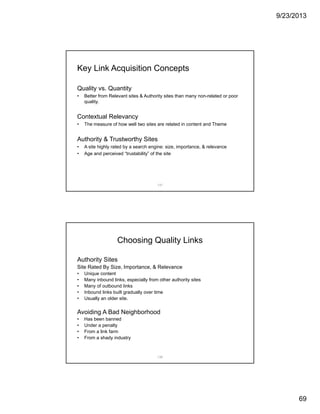 9/23/2013
69
137
Key Link Acquisition Concepts
Quality vs. Quantity
• Better from Relevant sites & Authority sites than many non-related or poor
quality.
Contextual Relevancy
• The measure of how well two sites are related in content and Theme
Authority & Trustworthy Sites
• A site highly rated by a search engine: size, importance, & relevance
• Age and perceived “trustability” of the site
138
Choosing Quality Links
Authority Sites
Site Rated By Size, Importance, & Relevance
• Unique content
• Many inbound links, especially from other authority sites
• Many of outbound links
• Inbound links built gradually over time
• Usually an older site.
Avoiding A Bad Neighborhood
• Has been banned
• Under a penalty
• From a link farm
• From a shady industry
 