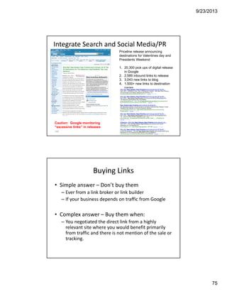 9/23/2013
75
Integrate Search and Social Media/PR
149
Priceline release announcing
destinations for Valentines day and
Presidents Weekend
1. 20,300 pick ups of digital release
in Google
2. 2,589 inbound links to release
3. 3,043 new links to blog
4. 1,500+ new links to destination
pages
Caution: Google monitoring
“excessive links” in releases
Buying Links
• Simple answer – Don’t buy them
– Ever from a link broker or link builder 
– If your business depends on traffic from Google
• Complex answer – Buy them when:
– You negotiated the direct link from a highly 
relevant site where you would benefit primarily 
from traffic and there is not mention of the sale or 
tracking.
 