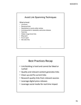 9/23/2013
76
151
Avoid Link Spamming Techniques
What to Avoid
• Link farms
• Reciprocal links
• Republished or poorly written articles
• Inconsequential or repeatedly used press releases
• Paid links
• Hidden image & text links
• Blog spam
• Forum spam
• Site wide links
Best Practices Recap
• Link Building is hard and cannot be faked or 
rushed
• Quality and relevant content generates links
• Clean up and fix current links 
• Research quality links from relevant sources
• Leverage digital press releases 
• Leverage social media for real time impact
 