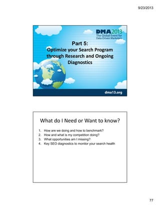 9/23/2013
77
Part 5:
Optimize your Search Program 
through Research and Ongoing 
Diagnostics
What do I Need or Want to know? 
1. How are we doing and how to benchmark?
2. How and what is my competition doing?
3. What opportunities am I missing?
4. Key SEO diagnostics to monitor your search health
 