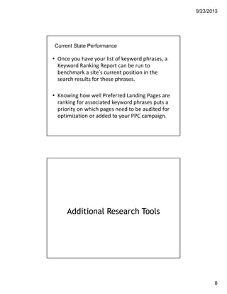9/23/2013
8
Current State Performance
• Once you have your list of keyword phrases, a 
Keyword Ranking Report can be run to 
benchmark a site’s current position in the 
search results for these phrases.
• Knowing how well Preferred Landing Pages are 
ranking for associated keyword phrases puts a 
priority on which pages need to be audited for 
optimization or added to your PPC campaign. 
Additional Research Tools
 