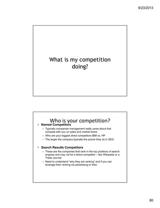 9/23/2013
80
What is my competition
doing?
Who is your competition?
• Named Competitors
– Typically companies management really cares about that
compete with you on sales and market share.
– Who are your biggest direct competitors IBM vs. HP
– The larger the company typically the poorer they do in SEO
• Search Results Competitors
– These are the companies that rank in the top positions of search
engines and may not be a direct competitor – like Wikipedia or a
Trade Journal
– Need to understand “why they are ranking” and if you can
leverage their ranking via advertising or links
 