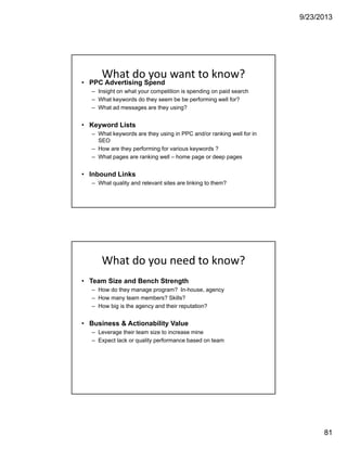 9/23/2013
81
What do you want to know?
• PPC Advertising Spend
– Insight on what your competition is spending on paid search
– What keywords do they seem be be performing well for?
– What ad messages are they using?
• Keyword Lists
– What keywords are they using in PPC and/or ranking well for in
SEO
– How are they performing for various keywords ?
– What pages are ranking well – home page or deep pages
• Inbound Links
– What quality and relevant sites are linking to them?
What do you need to know?
• Team Size and Bench Strength
– How do they manage program? In-house, agency
– How many team members? Skills?
– How big is the agency and their reputation?
• Business & Actionability Value
– Leverage their team size to increase mine
– Expect lack or quality performance based on team
 