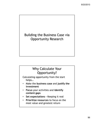 9/23/2013
86
Building the Business Case via
Opportunity Research
Why Calculate Your
Opportunity?
Calculating opportunity from the start
helps…
• Make the business case and justify the
investment
• Focus your activities and identify
content gaps
• Set expectations – Keeping it real
• Prioritize resources to focus on the
most value and greatest return
 