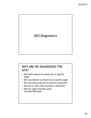 9/23/2013
88
SEO Diagnostics
WHY ARE WE DIAGNOSING THE
SITE?
• Did traffic decline to whole site or specific
page?
• Did rank decline to whole site or specific page?
• Did conversions decline for specific keywords?
• Did one or more ranks increase or decrease?
• Did your page inclusion count
increase/decrease?
 