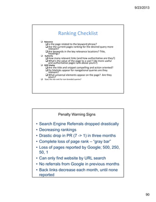 9/23/2013
90
Ranking Checklist
Relevance
Is the page related to the keyword phrase?
Are the current pages ranking for the desired query more 
relevant?
Are keywords in the key relevance locations? Title, 
headings?
Authority
How many relevant links (and how authoritative are they?)
What’s the value of the page to a user? (do more useful 
and authoritative pages rank above yours?)
SERP display
Are the title and snippet compelling and action oriented?
Do Sitelinks appear for navigational queries are they 
relevant?
What universal elements appear on the page?  Are they 
yours?
Does the site rank for non‐branded queries?
Penalty Warning Signs
• Search Engine Referrals dropped drastically
• Decreasing rankings
• Drastic drop in PR (7 -> 1) in three months
• Complete loss of page rank – “gray bar”
• Loss of pages reported by Google; 500, 250,
50, 1
• Can only find website by URL search
• No referrals from Google in previous months
• Back links decrease each month, until none
reported
 