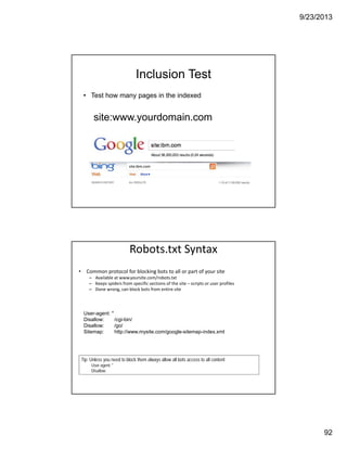 9/23/2013
92
Inclusion Test
• Test how many pages in the indexed
site:www.yourdomain.com
Robots.txt Syntax
• Common protocol for blocking bots to all or part of your site
– Available at www.yoursite.com/robots.txt
– Keeps spiders from specific sections of the site – scripts or user profiles
– Done wrong, can block bots from entire site 
Tip: Unless you need to block them always allow all bots access to all content
User-agent: *
Disallow:
Tip: Unless you need to block them always allow all bots access to all content
User-agent: *
Disallow:
User-agent: *
Disallow: /cgi-bin/
Disallow: /go/
Sitemap: http://www.mysite.com/google-sitemap-index.xml
 