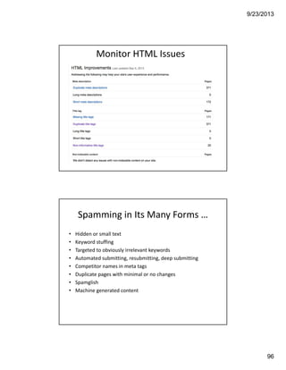 9/23/2013
96
Monitor HTML Issues
• Hidden or small text
• Keyword stuffing
• Targeted to obviously irrelevant keywords
• Automated submitting, resubmitting, deep submitting
• Competitor names in meta tags
• Duplicate pages with minimal or no changes
• Spamglish
• Machine generated content
Spamming in Its Many Forms …
 