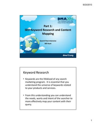 9/23/2013
1
Part 1:
SEO Keyword Research and Content 
Mapping
Search Post Intensive 
Bill Hunt
Keyword Research 
• Keywords are the lifeblood of any search 
marketing program.  It is essential that you 
understand the universe of keywords related 
to your products and services. 
• From this understanding you can understand 
the needs, wants and intent of the searcher to 
more effectively map your content with their 
query. 
 