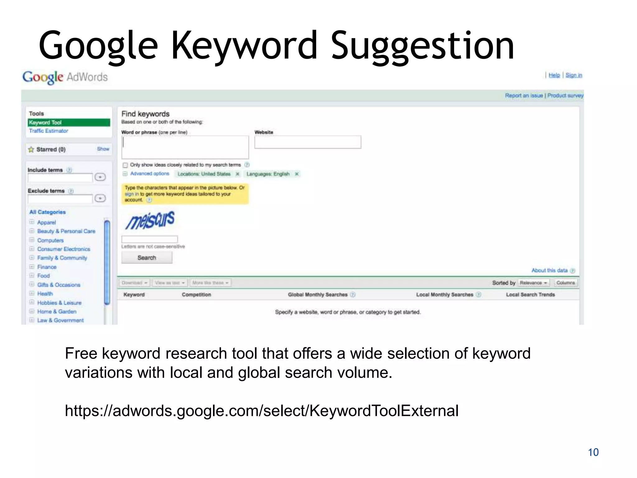 Google Keyword Suggestion




 Free keyword research tool that offers a wide selection of keyword
 variations with local and global search volume.

 https://adwords.google.com/select/KeywordToolExternal

                                                                      10
 