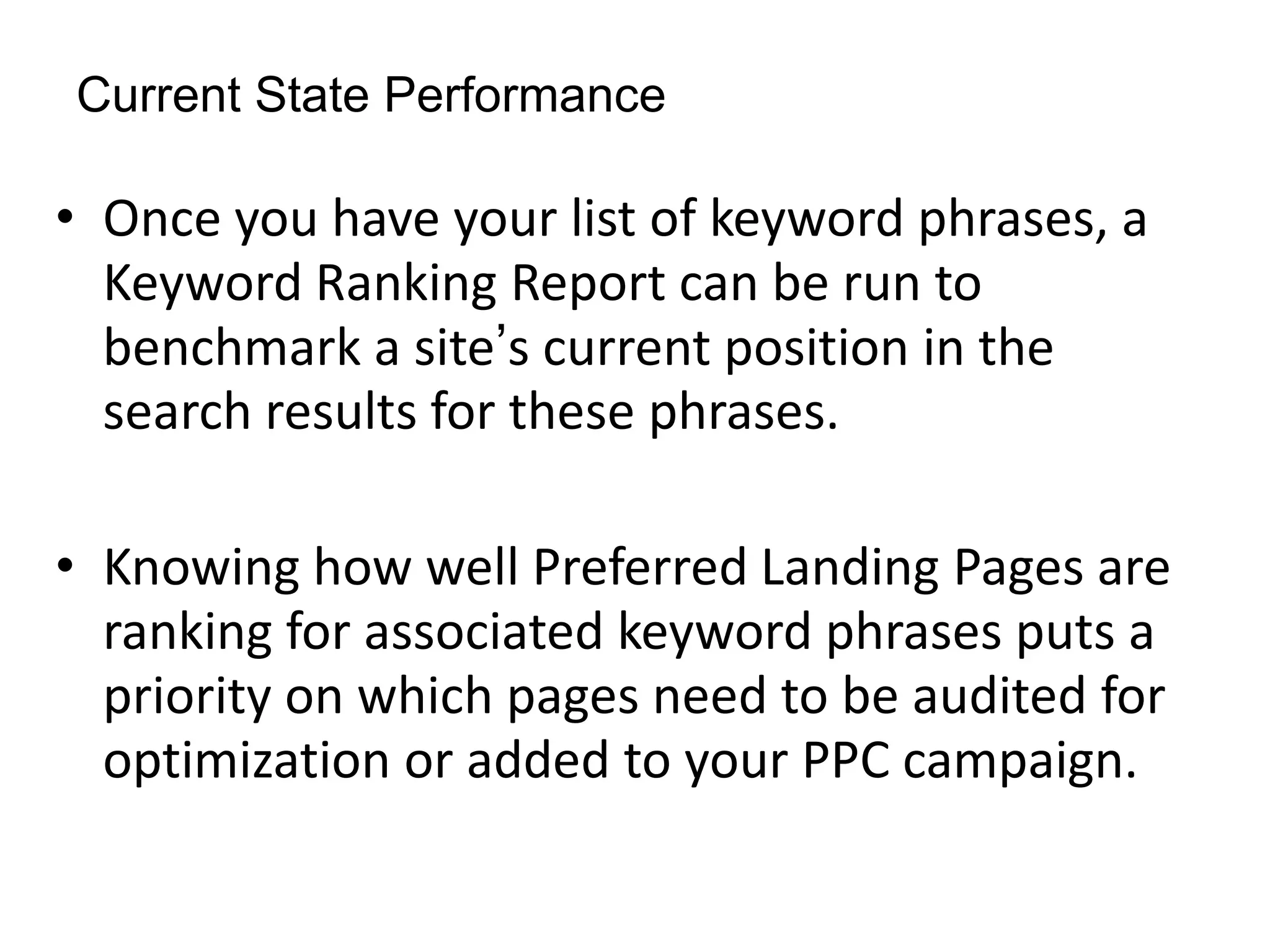 Current State Performance

• Once you have your list of keyword phrases, a
  Keyword Ranking Report can be run to
  benchmark a site’s current position in the
  search results for these phrases.

• Knowing how well Preferred Landing Pages are
  ranking for associated keyword phrases puts a
  priority on which pages need to be audited for
  optimization or added to your PPC campaign.
 