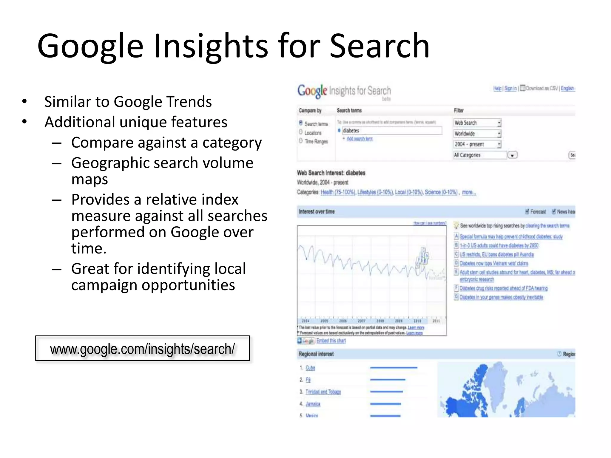 Google Insights for Search
• Similar to Google Trends
• Additional unique features
   – Compare against a category
   – Geographic search volume
     maps
   – Provides a relative index
     measure against all searches
     performed on Google over
     time.
   – Great for identifying local
     campaign opportunities


   www.google.com/insights/search/
 