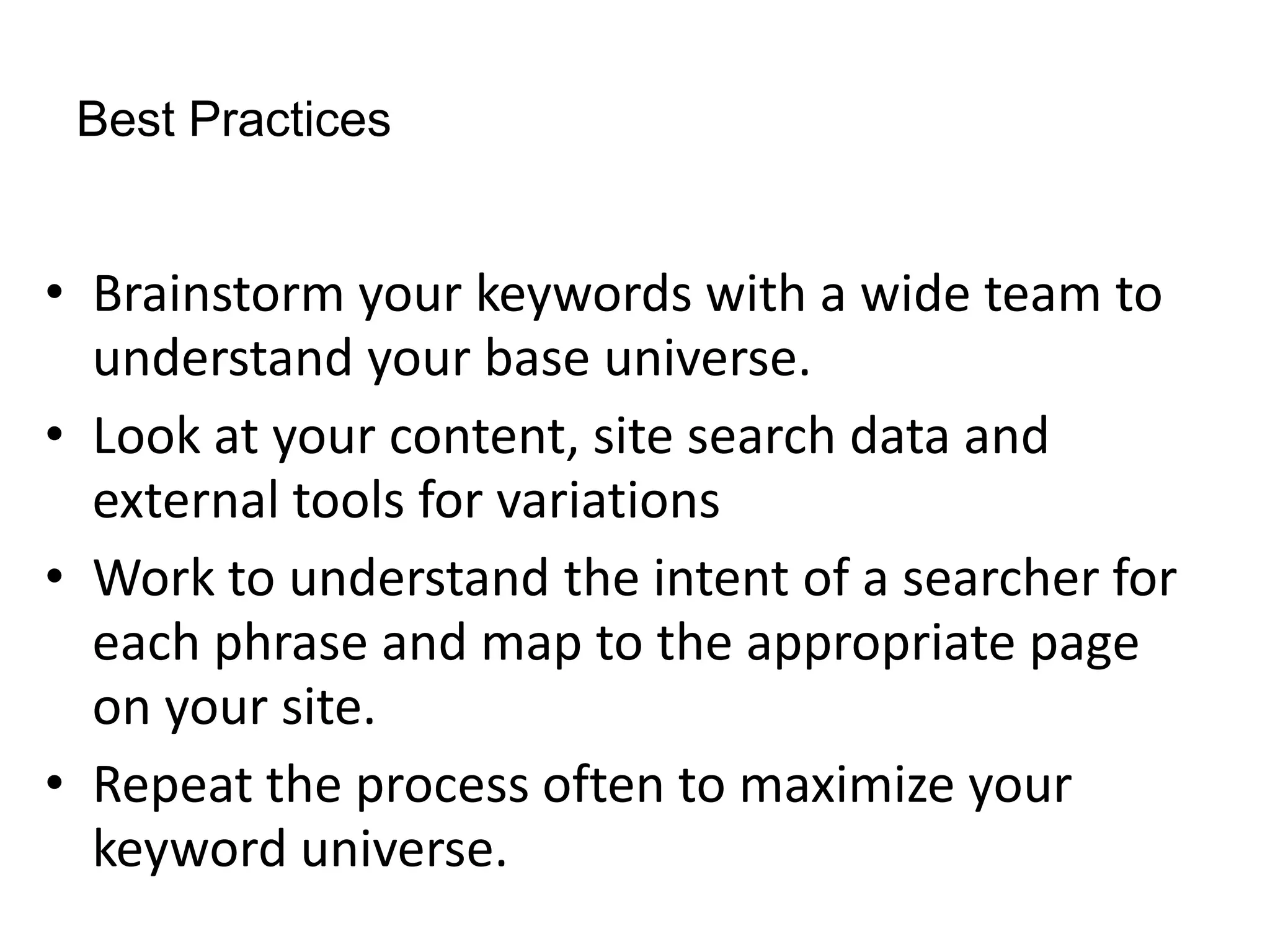 Best Practices


• Brainstorm your keywords with a wide team to
  understand your base universe.
• Look at your content, site search data and
  external tools for variations
• Work to understand the intent of a searcher for
  each phrase and map to the appropriate page
  on your site.
• Repeat the process often to maximize your
  keyword universe.
 