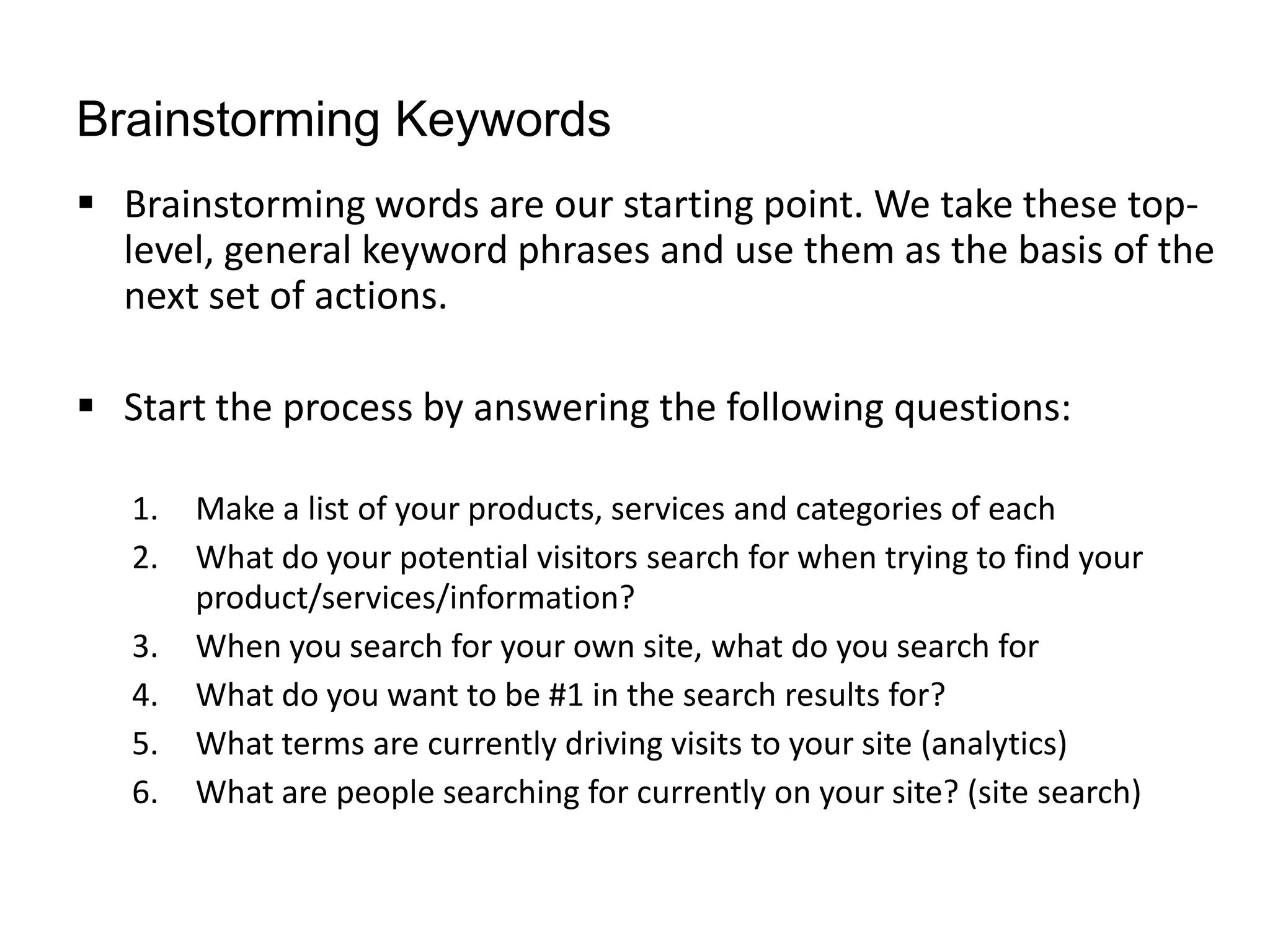 Brainstorming Keywords
 Brainstorming words are our starting point. We take these top-
  level, general keyword phrases and use them as the basis of the
  next set of actions.

 Start the process by answering the following questions:

   1.   Make a list of your products, services and categories of each
   2.   What do your potential visitors search for when trying to find your
        product/services/information?
   3.   When you search for your own site, what do you search for
   4.   What do you want to be #1 in the search results for?
   5.   What terms are currently driving visits to your site (analytics)
   6.   What are people searching for currently on your site? (site search)
 