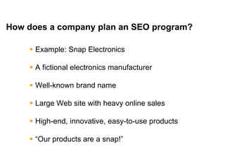 Mike Moran




How does a company plan an SEO program?

      Example: Snap Electronics

      A fictional electronics manufacturer

      Well-known brand name

      Large Web site with heavy online sales

      High-end, innovative, easy-to-use products

      ―Our products are a snap!‖

20
 