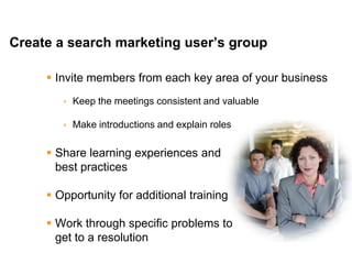Mike Moran




Create a search marketing user’s group

      Invite members from each key area of your business
         Keep the meetings consistent and valuable

         Make introductions and explain roles

      Share learning experiences and
       best practices

      Opportunity for additional training

      Work through specific problems to
       get to a resolution
31                                                    © 2010 Mike Moran
 