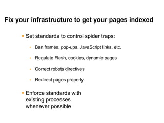 Mike Moran




Fix your infrastructure to get your pages indexed

      Set standards to control spider traps:
         Ban frames, pop-ups, JavaScript links, etc.

         Regulate Flash, cookies, dynamic pages

         Correct robots directives

         Redirect pages properly

      Enforce standards with
       existing processes
       whenever possible

35                                                      © 2010 Mike Moran
 