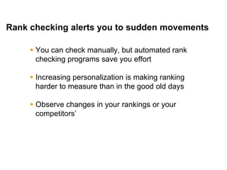 Mike Moran




Rank checking alerts you to sudden movements

      You can check manually, but automated rank
       checking programs save you effort

      Increasing personalization is making ranking
       harder to measure than in the good old days

      Observe changes in your rankings or your
       competitors’




39
 