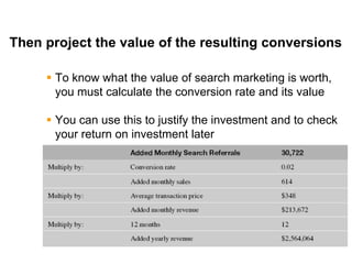 Mike Moran




Then project the value of the resulting conversions

      To know what the value of search marketing is worth,
       you must calculate the conversion rate and its value

      You can use this to justify the investment and to check
       your return on investment later




25
 