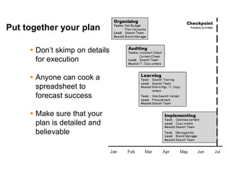 Mike Moran




Put together your plan

      Don’t skimp on details
       for execution

      Anyone can cook a
       spreadsheet to
       forecast success

      Make sure that your
       plan is detailed and
       believable



28
 