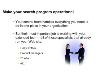 Mike Moran




Make your search program operational

      Your central team handles everything you need to
       do in one place in your organization

      But their most important job is working with your
       extended team—all of those specialists that already
       run your Web site:
         Copy writers
         Product managers
         IT folks
         etc.

30                                                   © 2010 Mike Moran
 