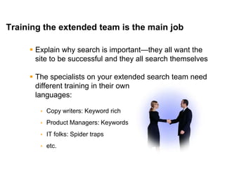 Mike Moran




Training the extended team is the main job

      Explain why search is important—they all want the
       site to be successful and they all search themselves

      The specialists on your extended search team need
       different training in their own
       languages:

         Copy writers: Keyword rich
         Product Managers: Keywords
         IT folks: Spider traps
         etc.

33                                                    © 2010 Mike Moran
 