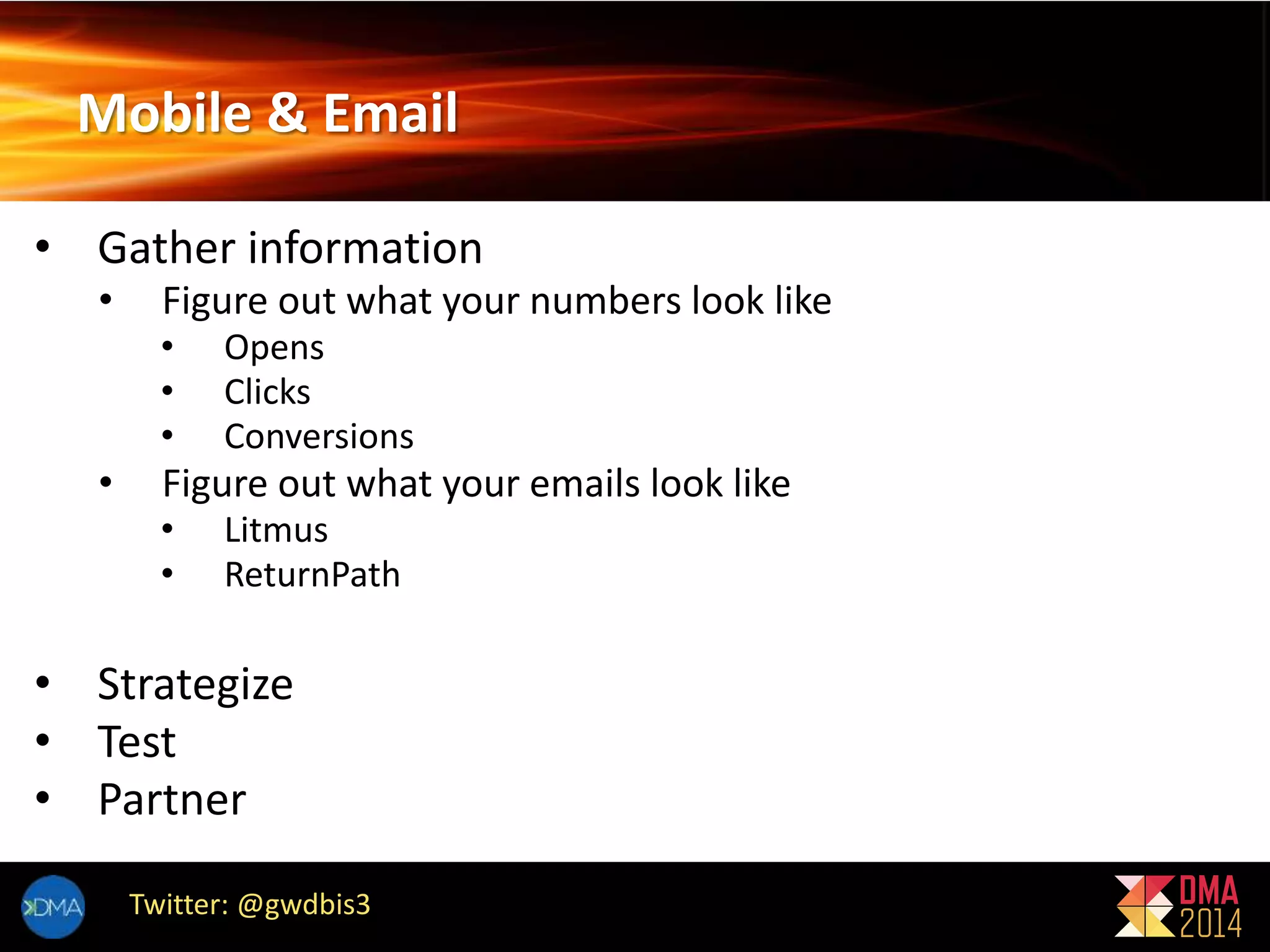 Mobile & Email 
• Gather information 
• Figure out what your numbers look like 
• Opens 
• Clicks 
• Conversions 
• Figure out what your emails look like 
• Litmus 
• ReturnPath 
• Strategize 
• Test 
• Partner 
Twitter: @gwdbis3 
 