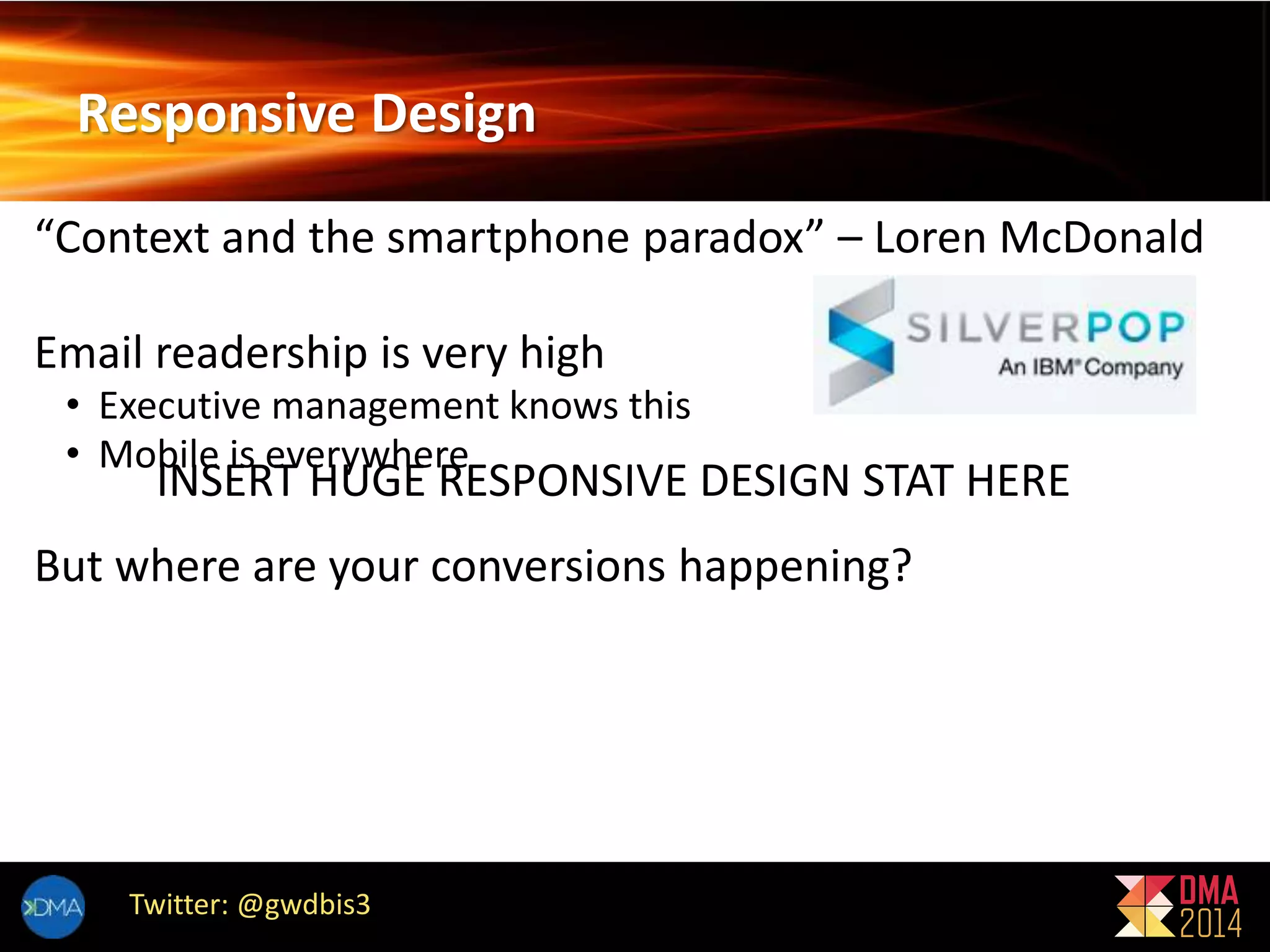 Responsive Design 
“Context and the smartphone paradox” – Loren McDonald 
Email readership is very high 
• Executive management knows this 
• Mobile is everywhere 
INSERT HUGE RESPONSIVE DESIGN STAT HERE 
But where are your conversions happening? 
Twitter: @gwdbis3 
 