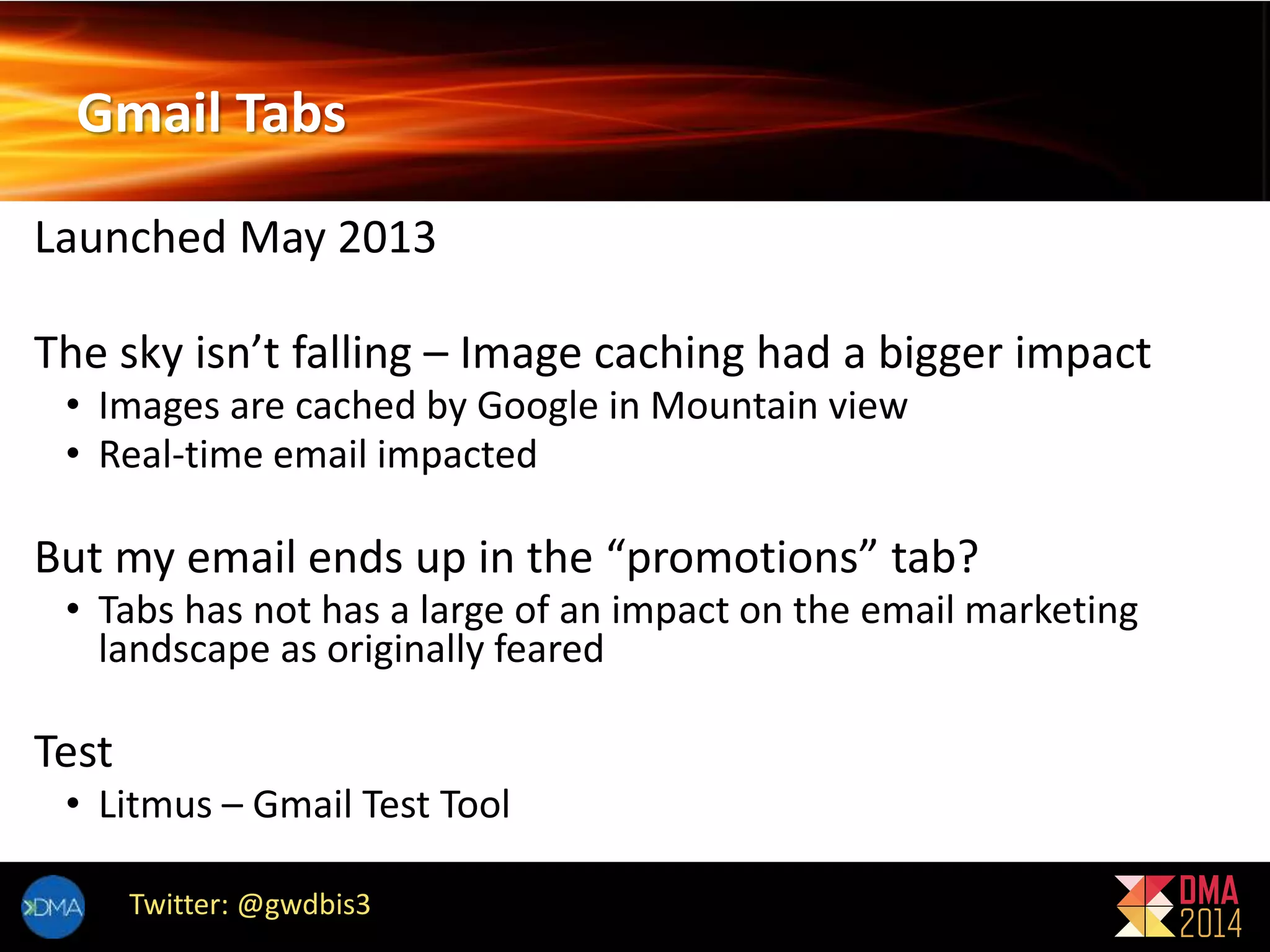 Gmail Tabs 
Launched May 2013 
The sky isn’t falling – Image caching had a bigger impact 
• Images are cached by Google in Mountain view 
• Real-time email impacted 
But my email ends up in the “promotions” tab? 
• Tabs has not has a large of an impact on the email marketing 
landscape as originally feared 
Test 
• Litmus – Gmail Test Tool 
Twitter: @gwdbis3 
 