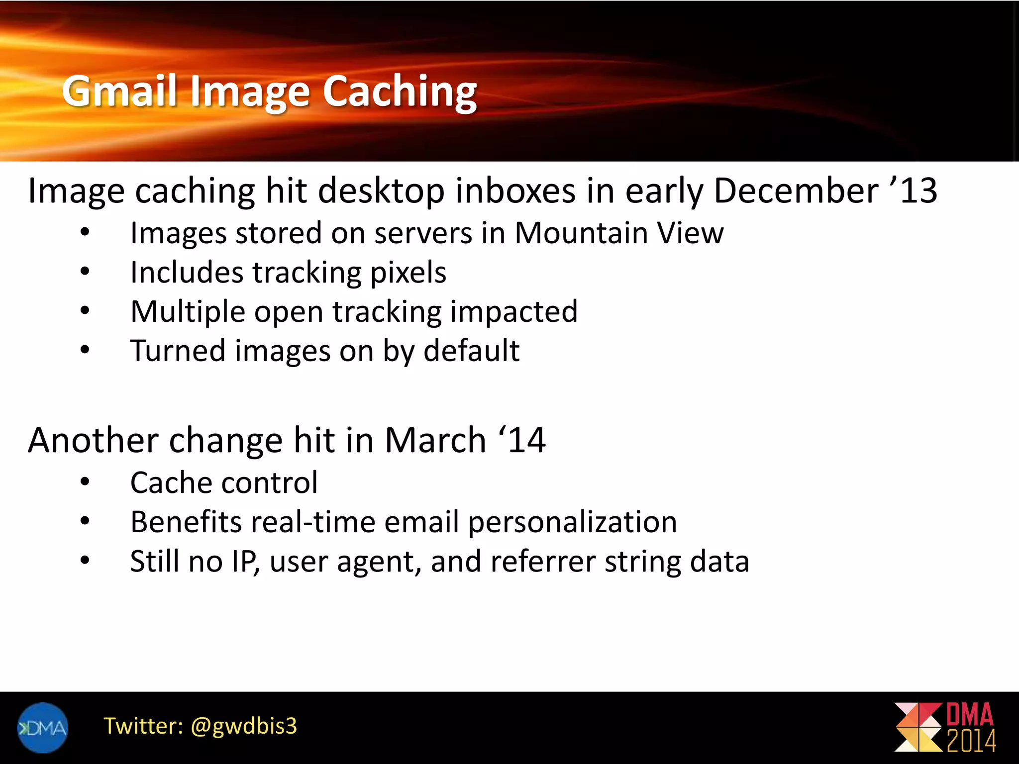 Gmail Image Caching 
Image caching hit desktop inboxes in early December ’13 
• Images stored on servers in Mountain View 
• Includes tracking pixels 
• Multiple open tracking impacted 
• Turned images on by default 
Another change hit in March ‘14 
• Cache control 
• Benefits real-time email personalization 
• Still no IP, user agent, and referrer string data 
Twitter: @gwdbis3 
 