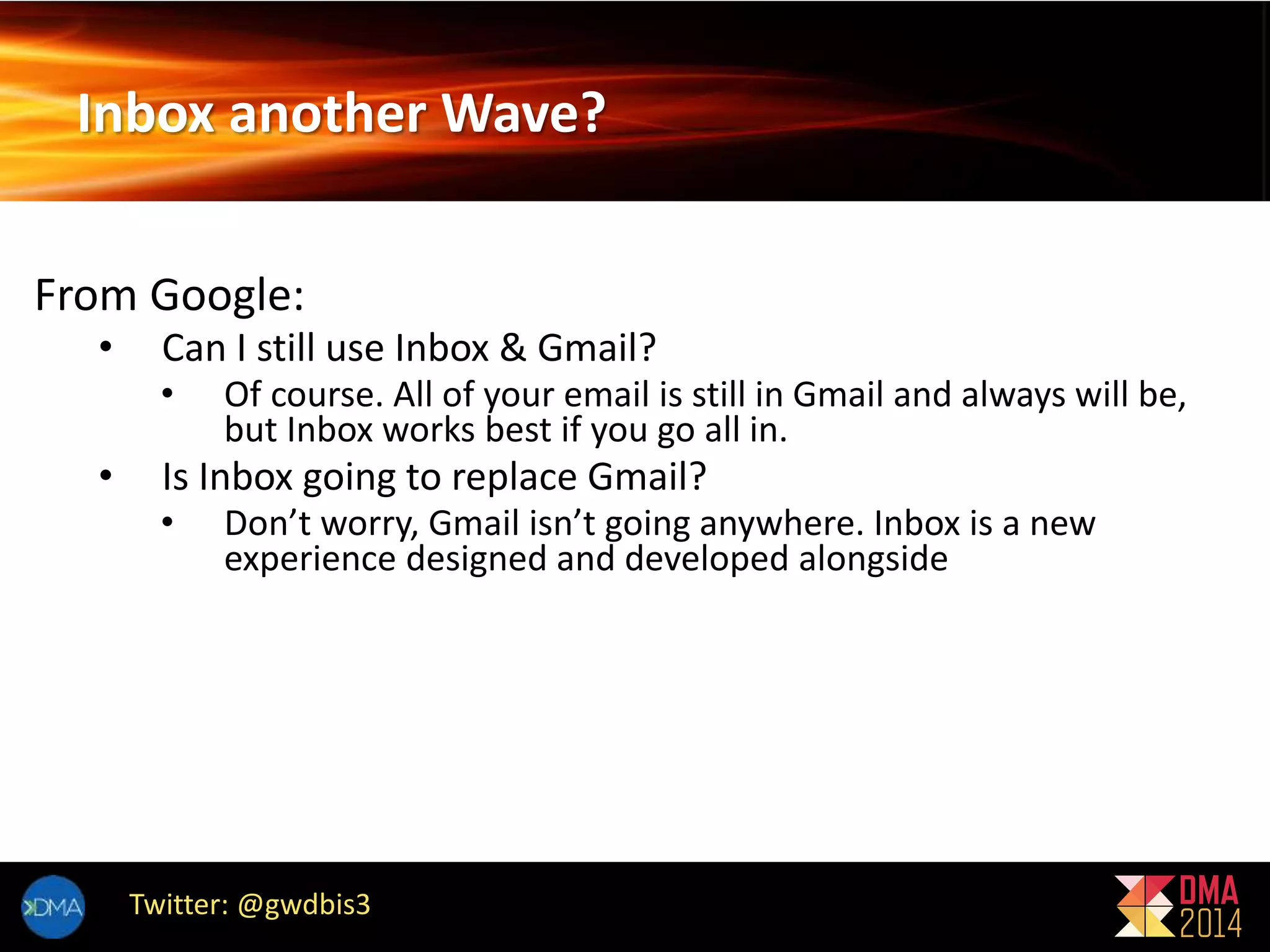 Inbox another Wave? 
From Google: 
• Can I still use Inbox & Gmail? 
• Of course. All of your email is still in Gmail and always will be, 
but Inbox works best if you go all in. 
• Is Inbox going to replace Gmail? 
• Don’t worry, Gmail isn’t going anywhere. Inbox is a new 
experience designed and developed alongside 
Twitter: @gwdbis3 
 