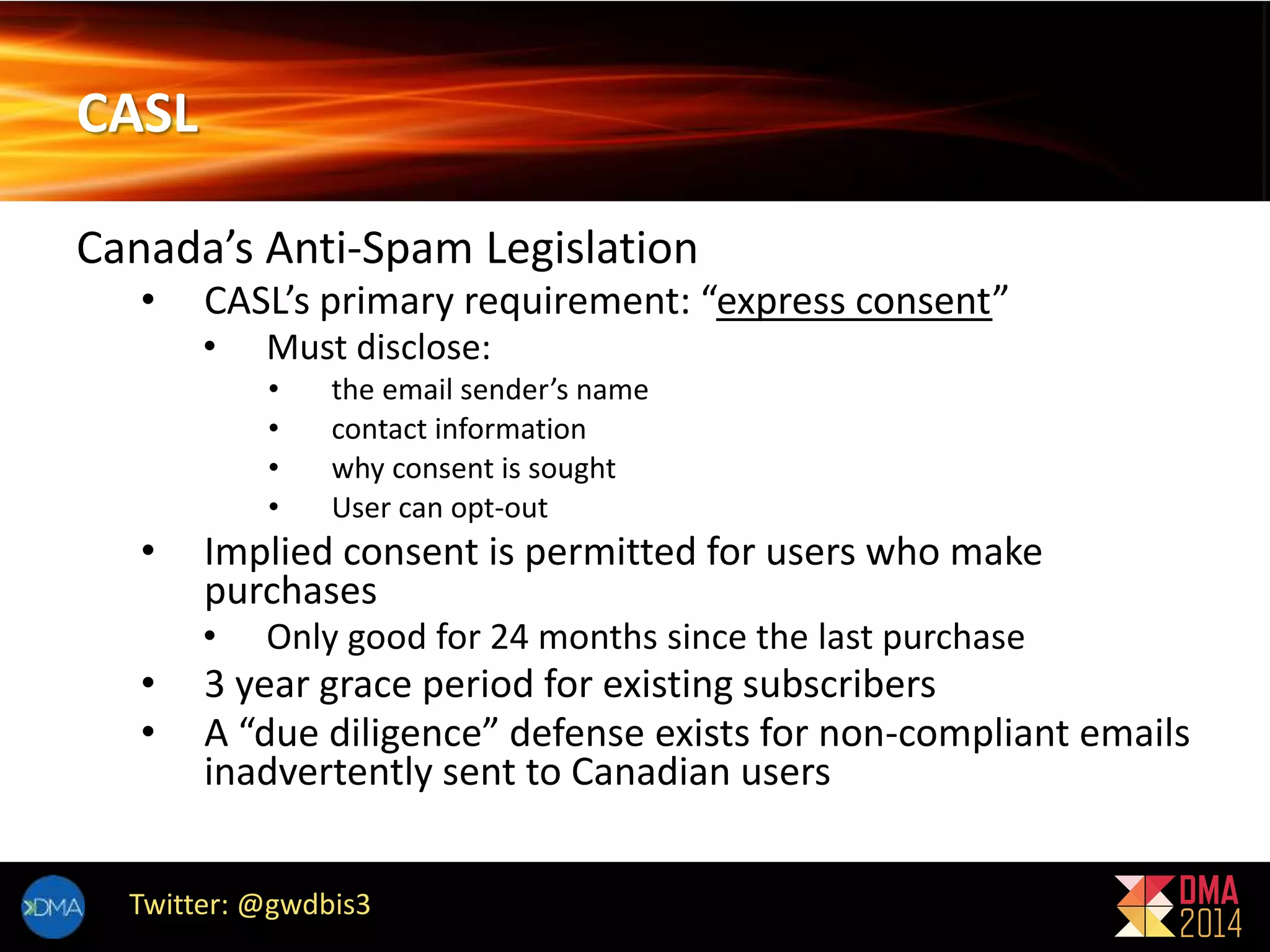 CASL 
Canada’s Anti-Spam Legislation 
• CASL’s primary requirement: “express consent” 
• Must disclose: 
• the email sender’s name 
• contact information 
• why consent is sought 
• User can opt-out 
• Implied consent is permitted for users who make 
purchases 
• Only good for 24 months since the last purchase 
• 3 year grace period for existing subscribers 
• A “due diligence” defense exists for non-compliant emails 
inadvertently sent to Canadian users 
Twitter: @gwdbis3 
 