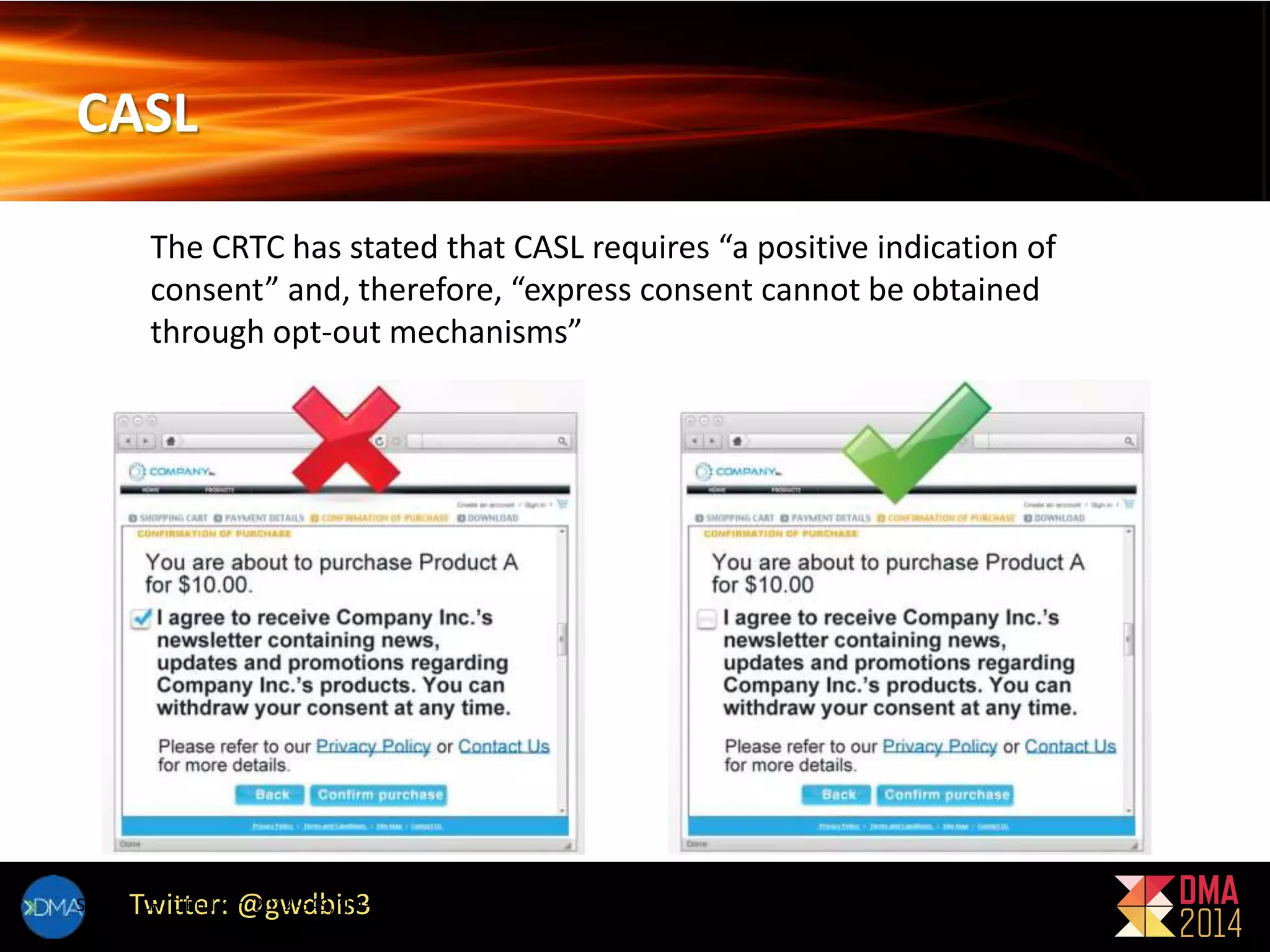 CASL 
The CRTC has stated that CASL requires “a positive indication of 
consent” and, therefore, “express consent cannot be obtained 
through opt-out mechanisms” 
Twitter: @gwdbis3 
Source: CRTC Bulletin 2012-549, ¶ 4-8, Fig. 1-2 
 