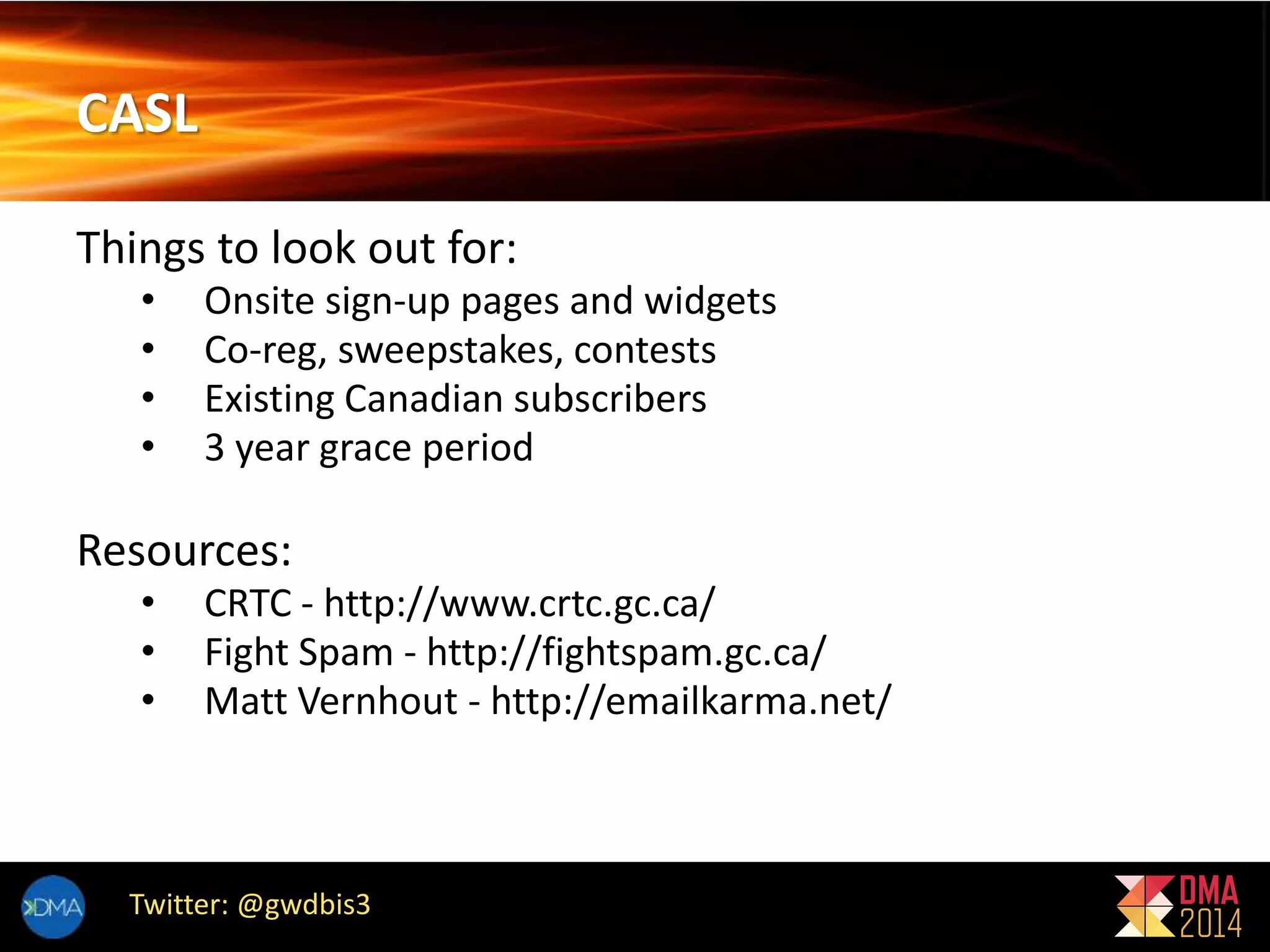 CASL 
Things to look out for: 
• Onsite sign-up pages and widgets 
• Co-reg, sweepstakes, contests 
• Existing Canadian subscribers 
• 3 year grace period 
Resources: 
• CRTC - http://www.crtc.gc.ca/ 
• Fight Spam - http://fightspam.gc.ca/ 
• Matt Vernhout - http://emailkarma.net/ 
Twitter: @gwdbis3 
 