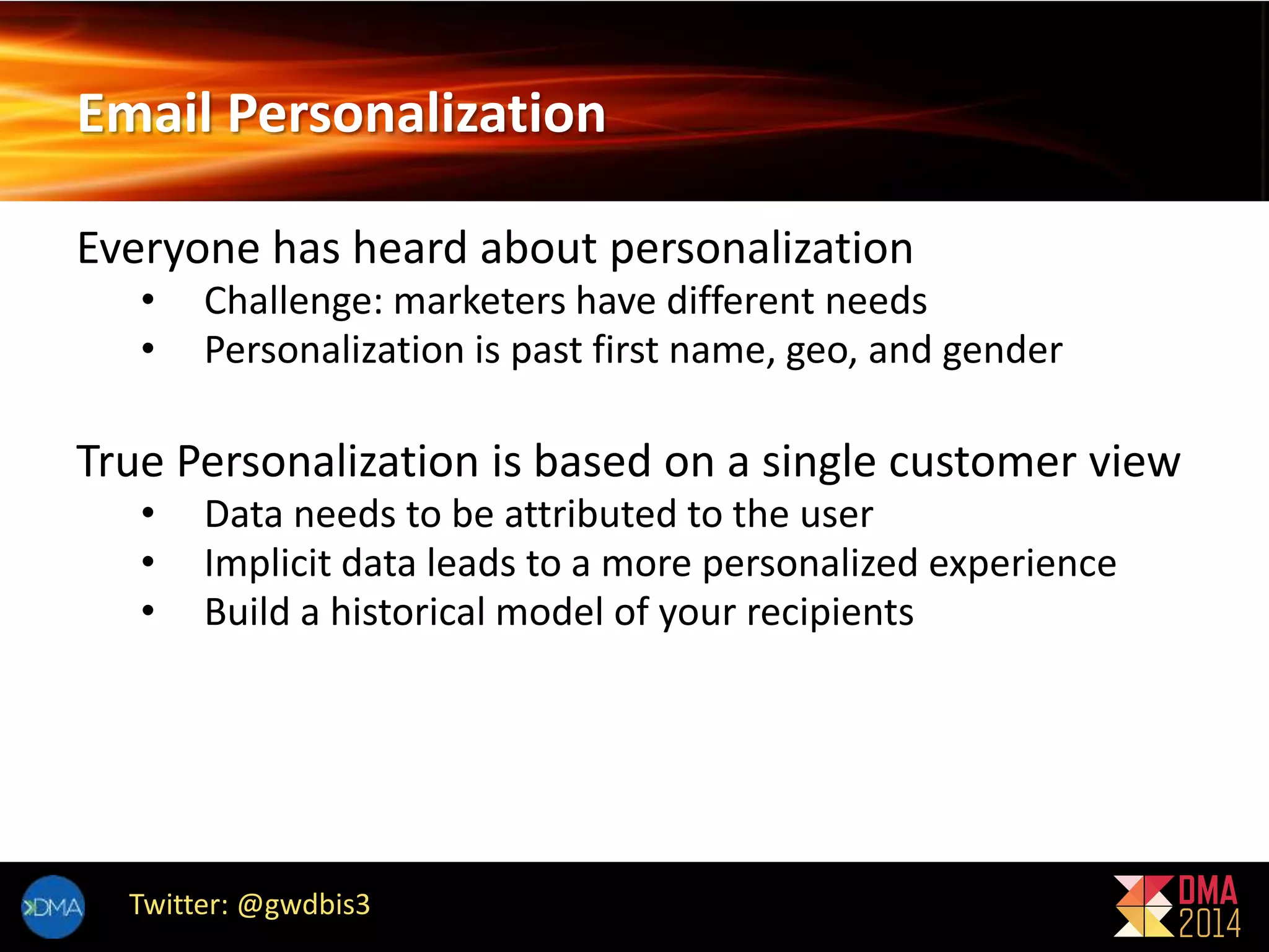 Email Personalization 
Everyone has heard about personalization 
• Challenge: marketers have different needs 
• Personalization is past first name, geo, and gender 
True Personalization is based on a single customer view 
• Data needs to be attributed to the user 
• Implicit data leads to a more personalized experience 
• Build a historical model of your recipients 
Twitter: @gwdbis3 
 