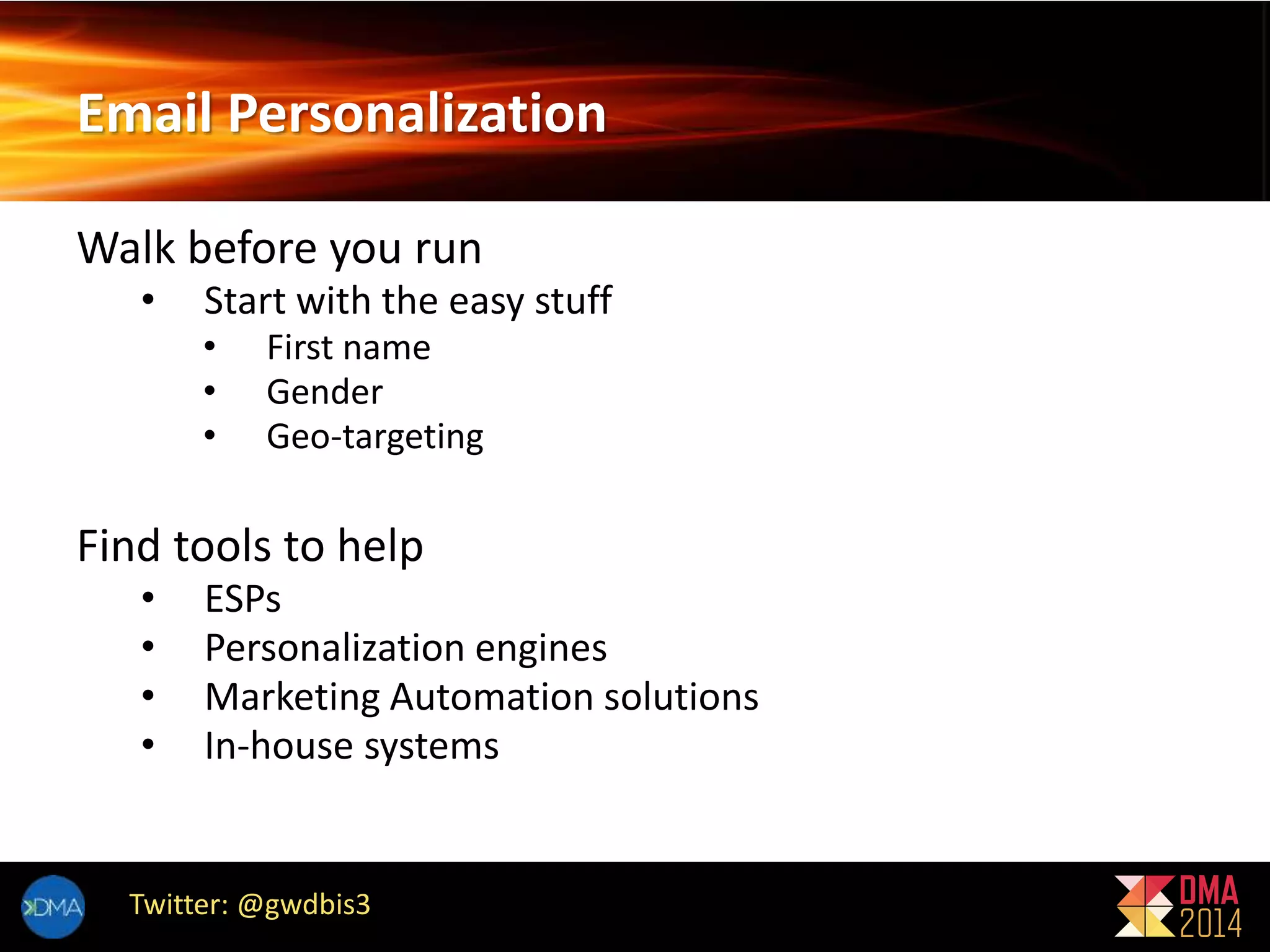 Email Personalization 
Walk before you run 
• Start with the easy stuff 
• First name 
• Gender 
• Geo-targeting 
Find tools to help 
• ESPs 
• Personalization engines 
• Marketing Automation solutions 
• In-house systems 
Twitter: @gwdbis3 
 
