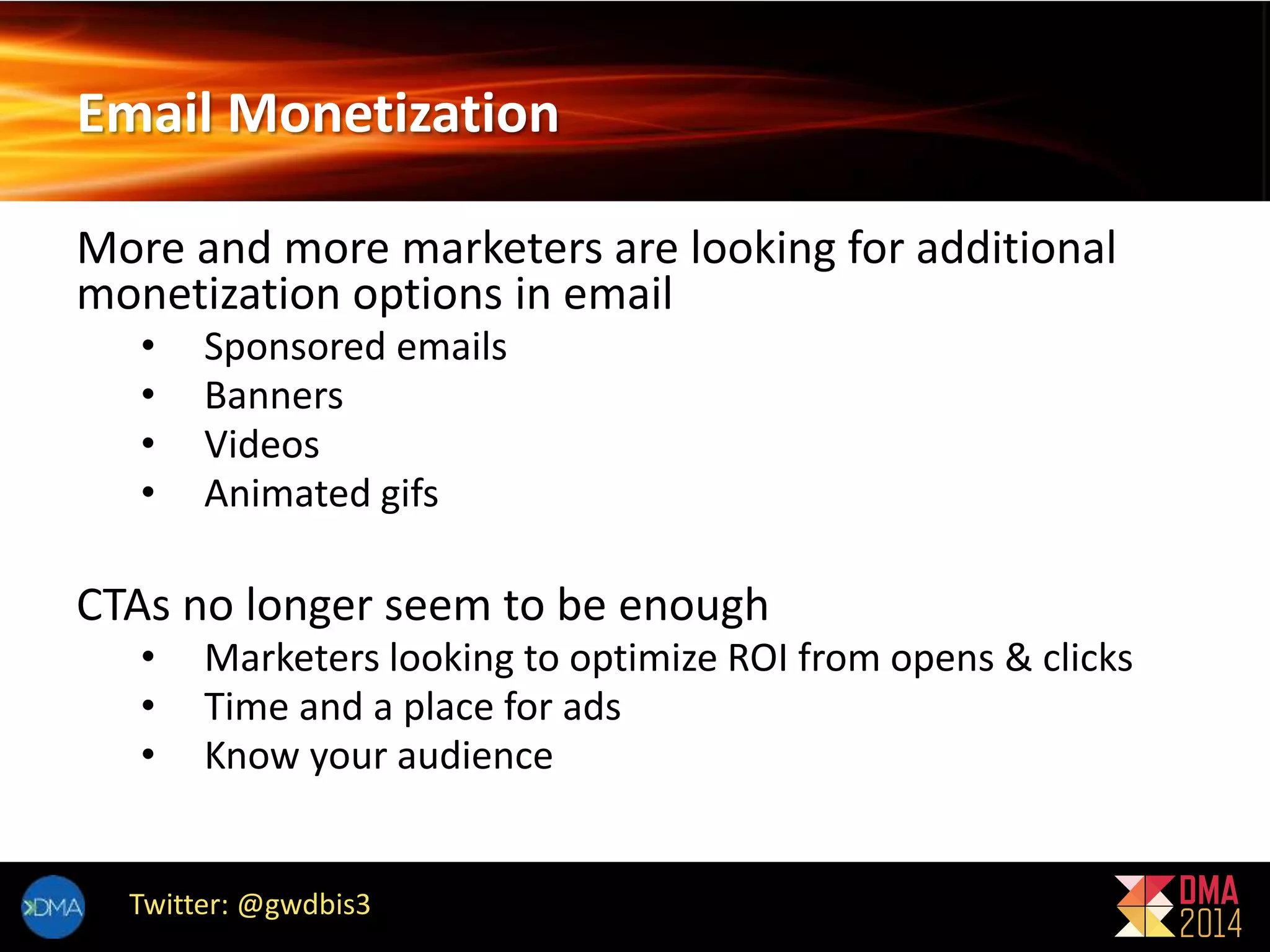 Email Monetization 
More and more marketers are looking for additional 
monetization options in email 
• Sponsored emails 
• Banners 
• Videos 
• Animated gifs 
CTAs no longer seem to be enough 
• Marketers looking to optimize ROI from opens & clicks 
• Time and a place for ads 
• Know your audience 
Twitter: @gwdbis3 
 