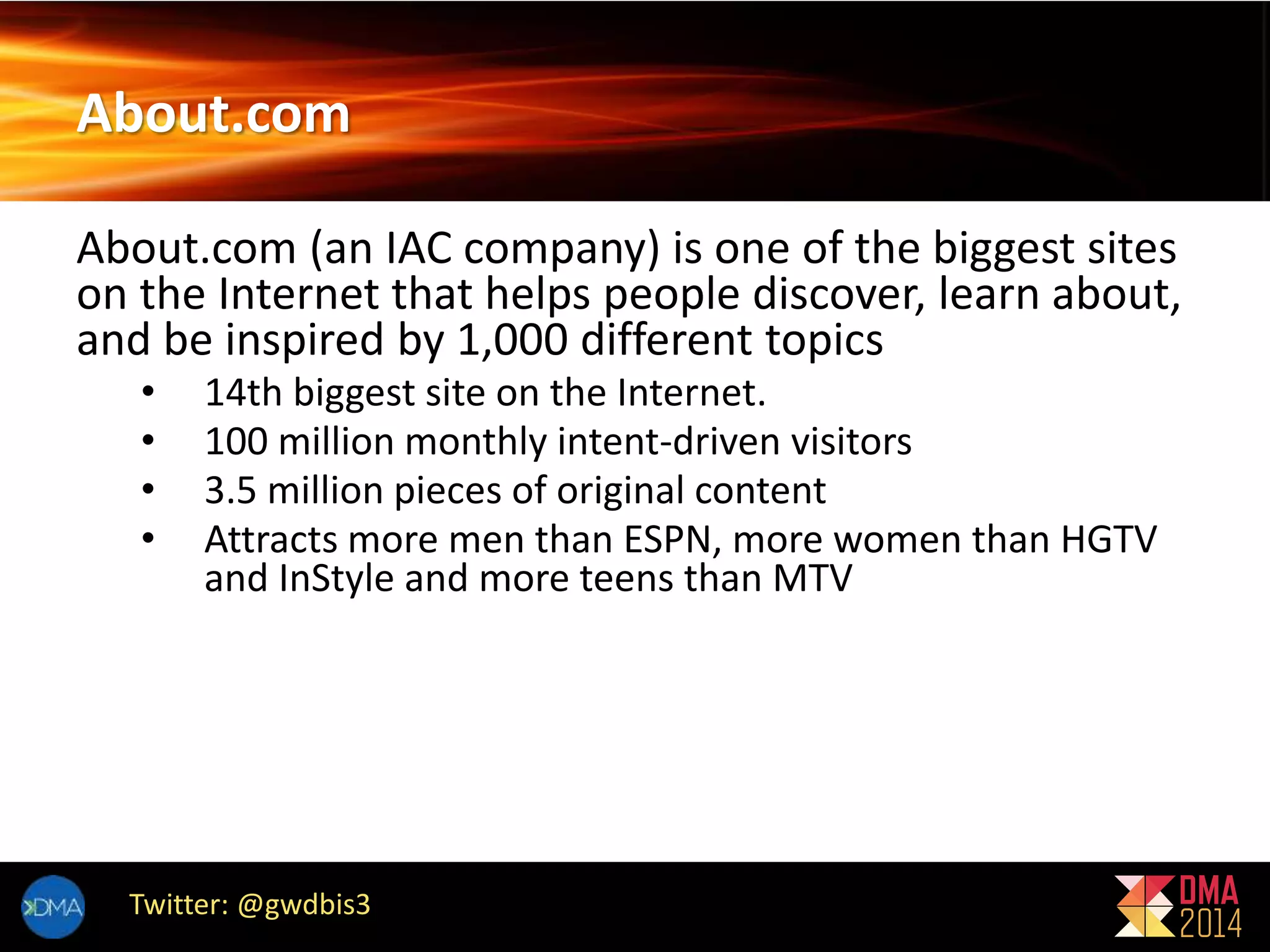 About.com 
About.com (an IAC company) is one of the biggest sites 
on the Internet that helps people discover, learn about, 
and be inspired by 1,000 different topics 
• 14th biggest site on the Internet. 
• 100 million monthly intent-driven visitors 
• 3.5 million pieces of original content 
• Attracts more men than ESPN, more women than HGTV 
and InStyle and more teens than MTV 
Twitter: @gwdbis3 
 