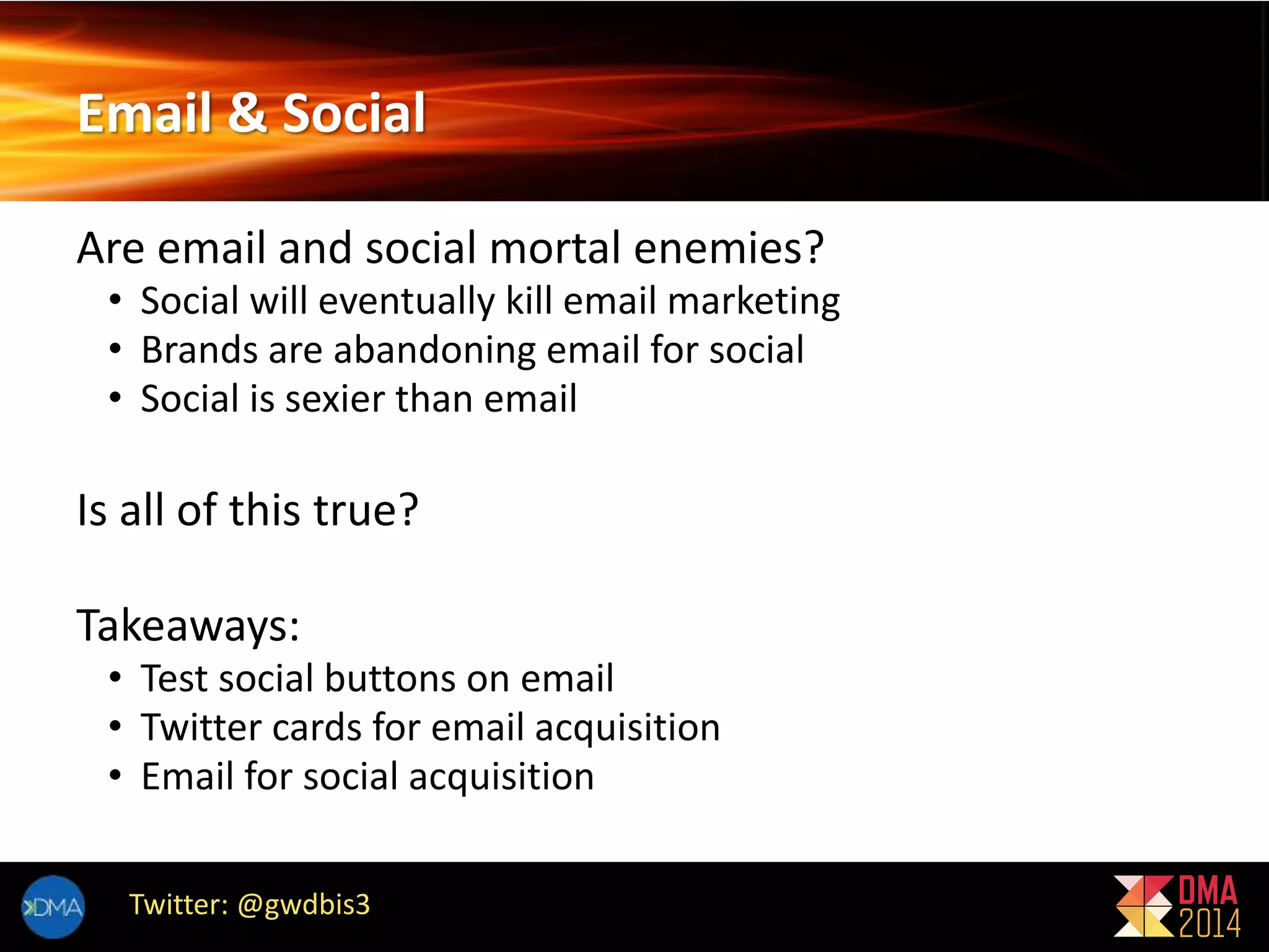 Email & Social 
Are email and social mortal enemies? 
• Social will eventually kill email marketing 
• Brands are abandoning email for social 
• Social is sexier than email 
Is all of this true? 
Takeaways: 
• Test social buttons on email 
• Twitter cards for email acquisition 
• Email for social acquisition 
Twitter: @gwdbis3 
 