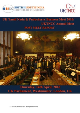 © 2016 by Sivaleen Inc. All rights reserved
UK Tamil Nadu & Puducherry Business Meet 2016/
UKTNCC Annual Meet
POST MEET REPORT
Thursday, 14th April, 2016
UK Parliament, Westminster, London, UK
 