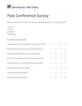 Post Conference Survey
Please consider each of these questions and rate based upon the following scale:


1 – Poor
2 – Fair
3 – Good
4 – Excellent


Conference Overall

Valuable opportunity to share information and network     1      2      3     4


Registration and promotional information obtained         1      2      3     4


Conference Agenda was clear and consistent                1      2      3     4

Location & meeting room information was accurate          1      2      3     4


Conference day, time and length was acceptable            1      2      3     4


Overall conference organization                           1      2      3     4


Quality of food & beverages                               1      2      3     4


Overall Conference facilities                             1      2      3     4
 
