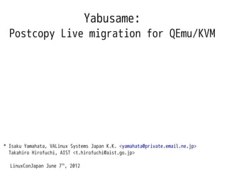 Yabusame:
  Postcopy Live migration for QEmu/KVM




* Isaku Yamahata, VALinux Systems Japan K.K. <yamahata@private.email.ne.jp>
  Takahiro Hirofuchi, AIST <t.hirofuchi@aist.go.jp>

  LinuxConJapan June 7th, 2012
 