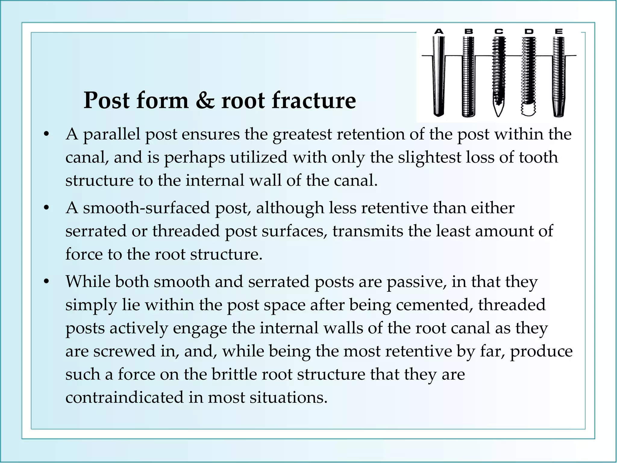 Post form & root fracture A parallel post ensures the greatest retention of the post within the canal, and is perhaps utilized with only the slightest loss of tooth structure to the internal wall of the canal.  A smooth-surfaced post, although less retentive than either serrated or threaded post surfaces, transmits the least amount of force to the root structure.  While both smooth and serrated posts are passive, in that they simply lie within the post space after being cemented, threaded posts actively engage the internal walls of the root canal as they are screwed in, and, while being the most retentive by far, produce such a force on the brittle root structure that they are contraindicated in most situations. 
