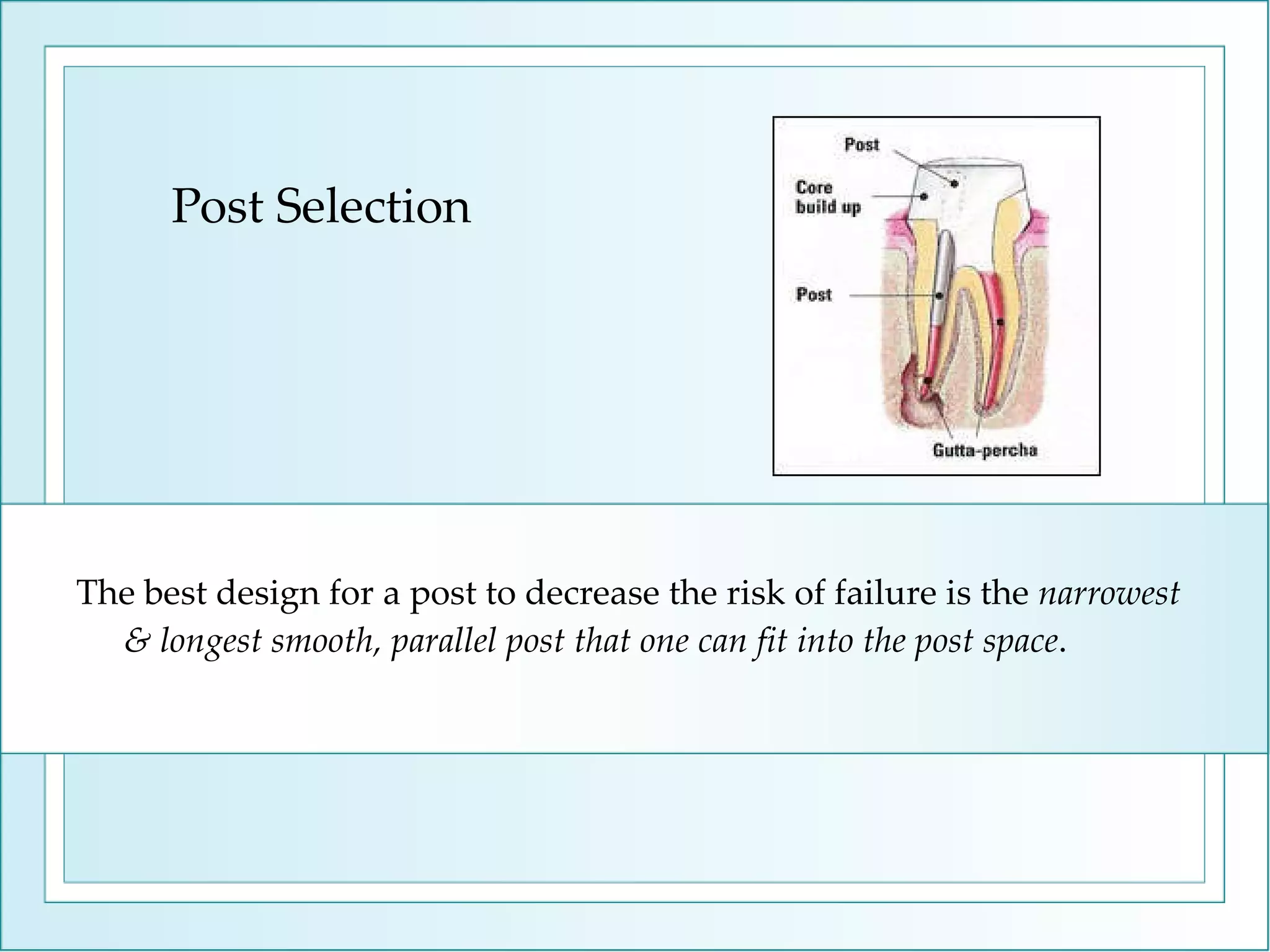 Post Selection The best design for a post to decrease the risk of failure is the  narrowest & longest smooth, parallel post that one can fit into the post space .  