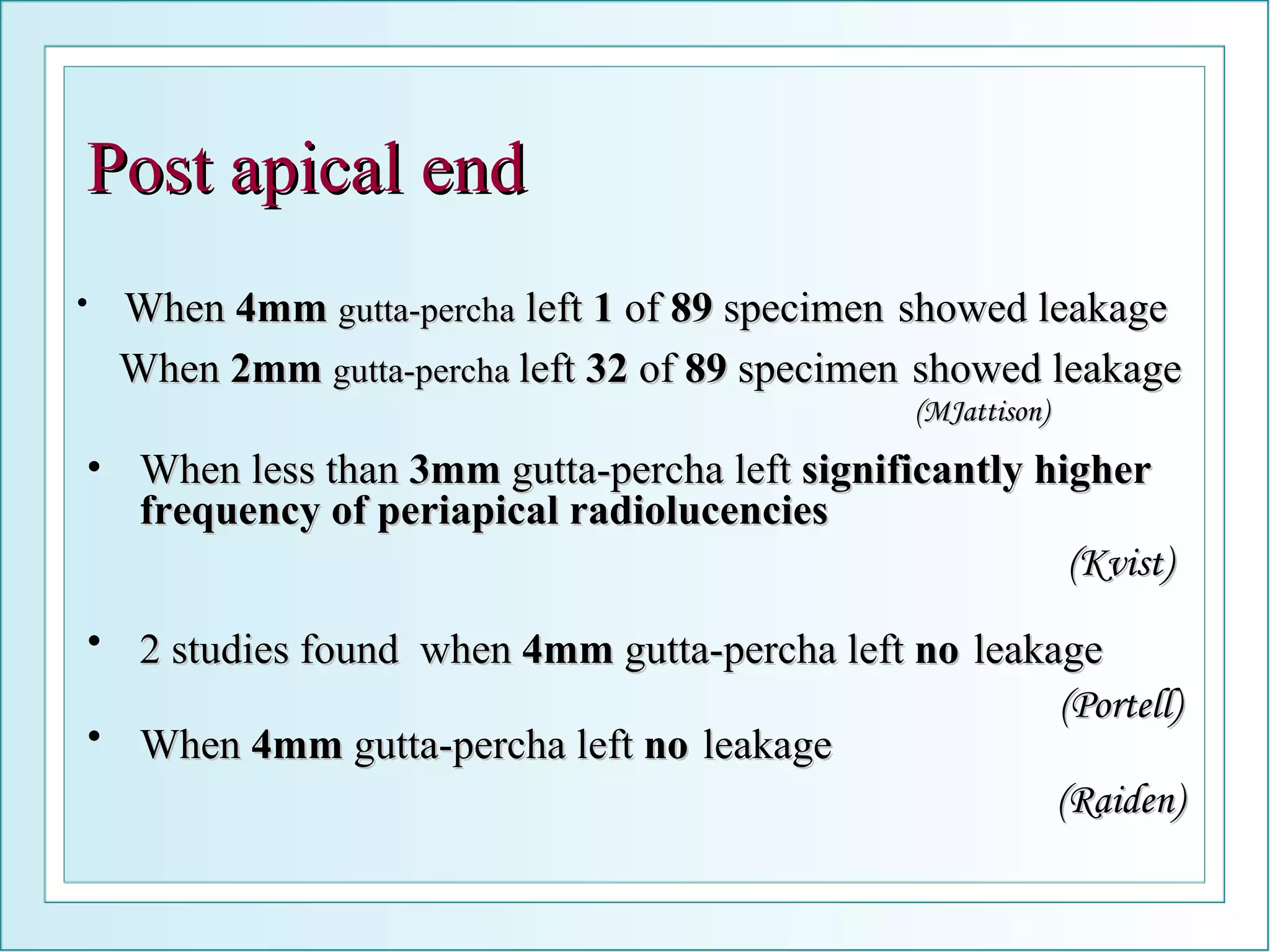 When  4mm   gutta-percha  left  1  of  89  specimen   showed leakage  When  2mm   gutta-percha  left  32  of  89  specimen   showed leakage (MJattison) Post apical end 2 studies found  when  4mm  gutta-percha left  no   leakage  (Portell) When less than  3mm  gutta-percha left  significantly higher frequency of periapical radiolucencies   (Kvist) When  4mm  gutta-percha left  no   leakage  (Raiden) 