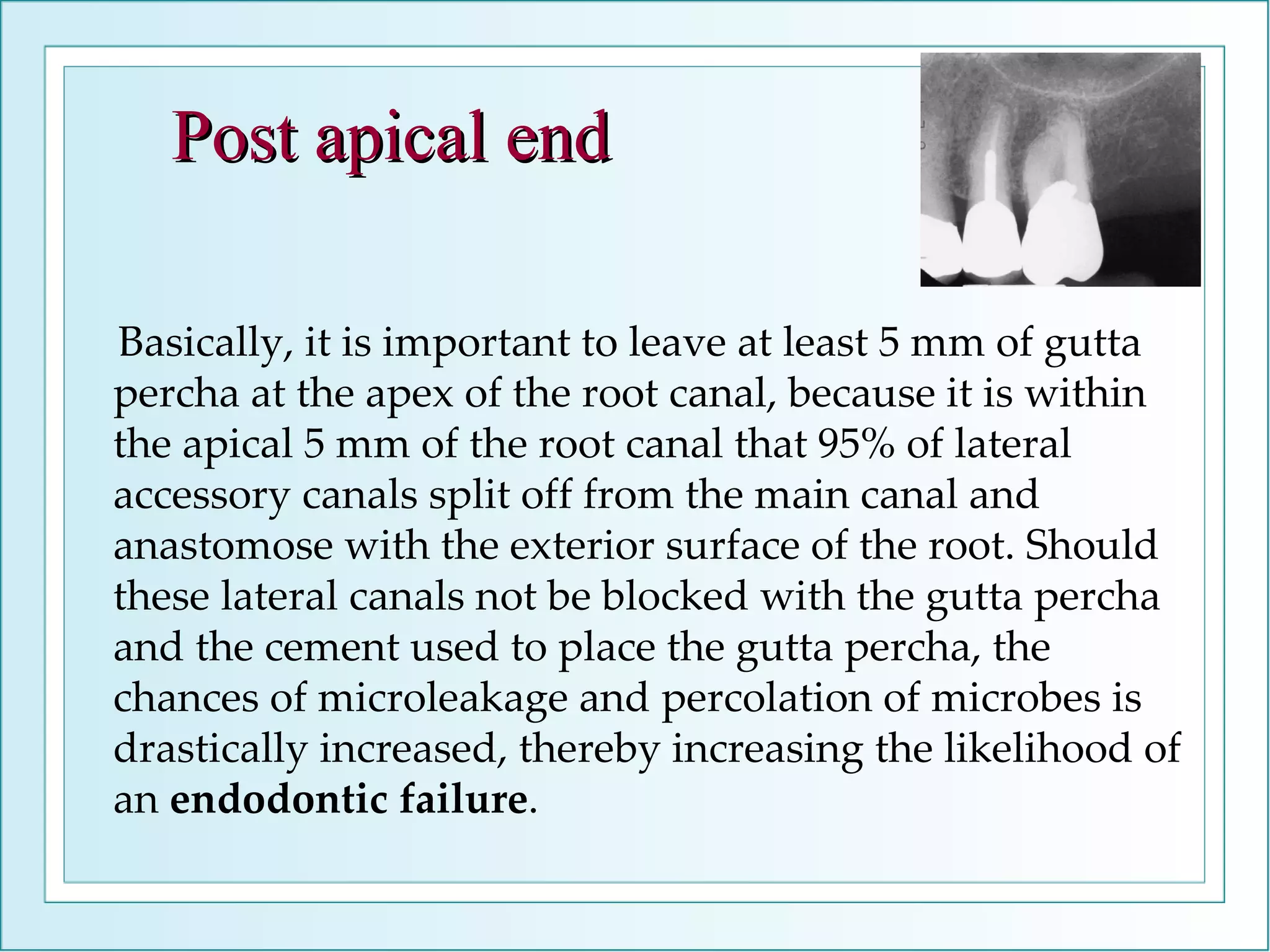 Basically, it is important to leave at least 5 mm of gutta percha at the apex of the root canal, because it is within the apical 5 mm of the root canal that 95% of lateral accessory canals split off from the main canal and anastomose with the exterior surface of the root. Should these lateral canals not be blocked with the gutta percha and the cement used to place the gutta percha, the chances of microleakage and percolation of microbes is drastically increased, thereby increasing the likelihood of an  endodontic failure . Post apical end 
