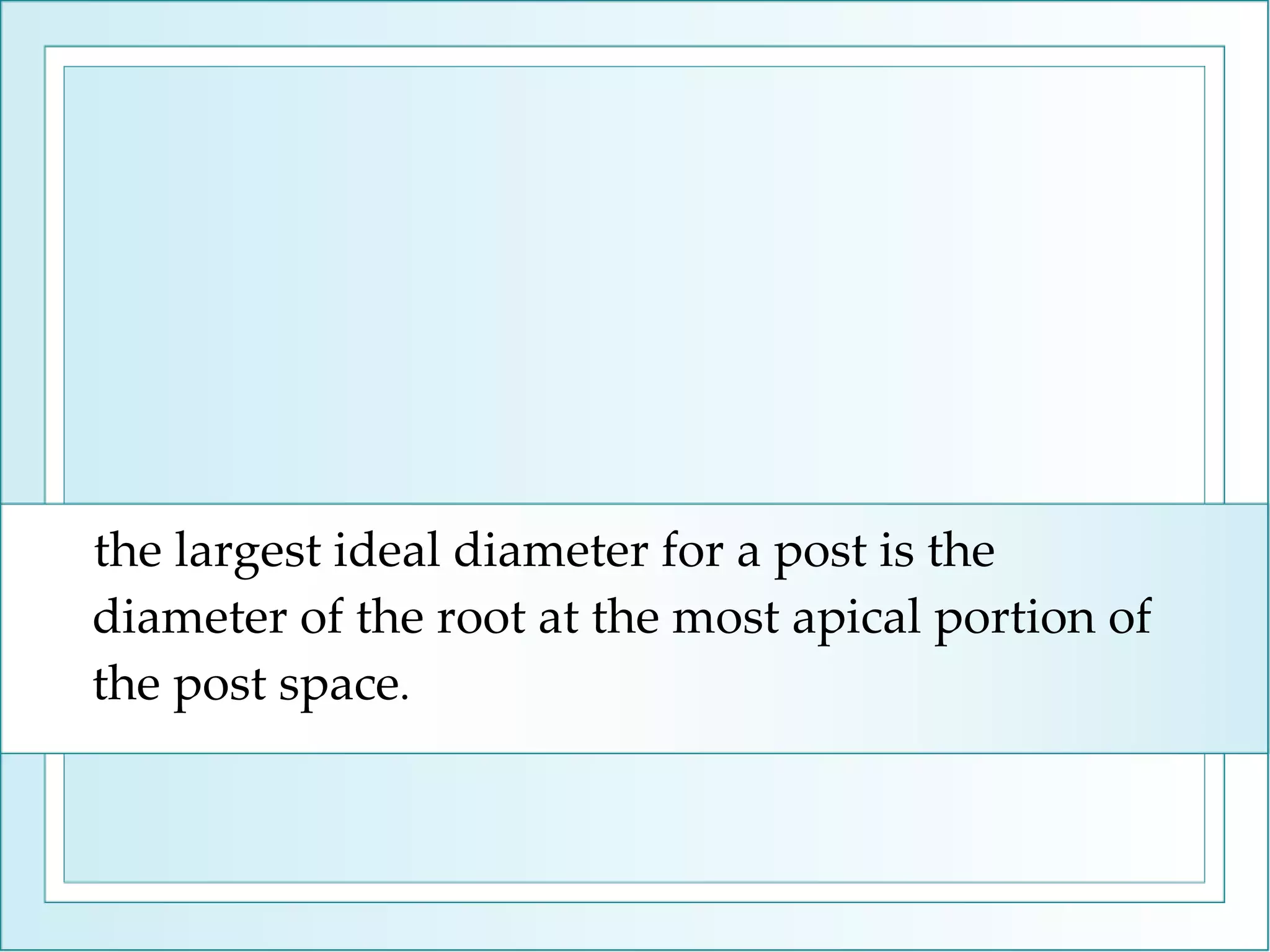 the largest ideal diameter for a post is the diameter of the root at the most apical portion of the post space .  